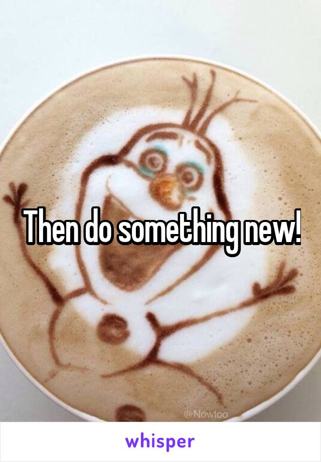 Then do something new!