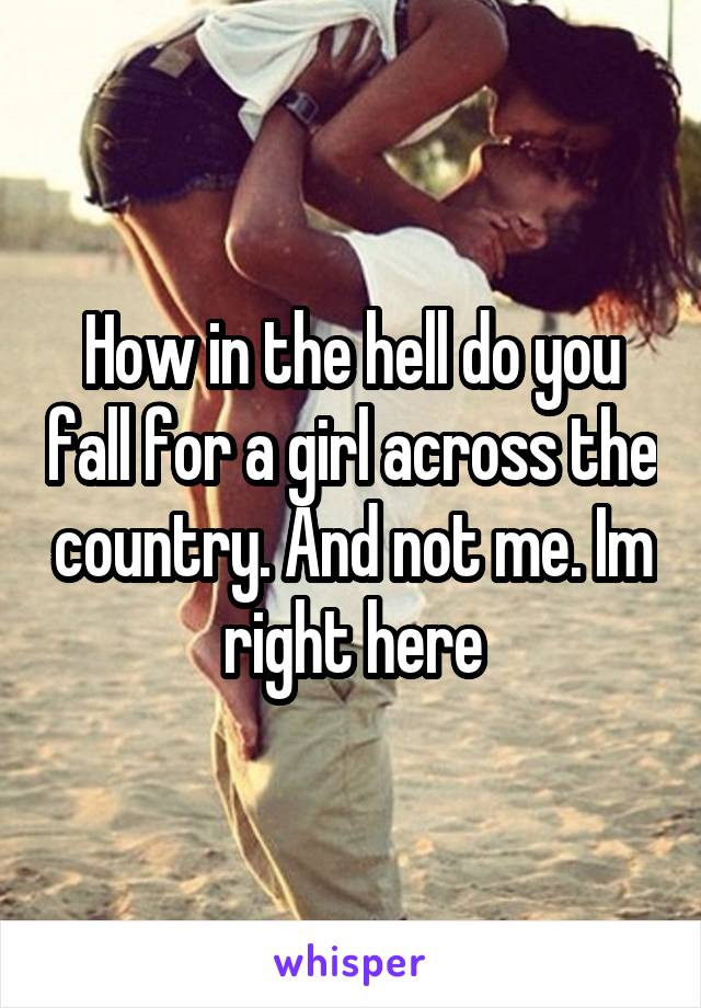 How in the hell do you fall for a girl across the country. And not me. Im right here