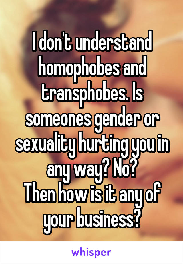 I don't understand homophobes and transphobes. Is someones gender or sexuality hurting you in any way? No?
Then how is it any of your business?