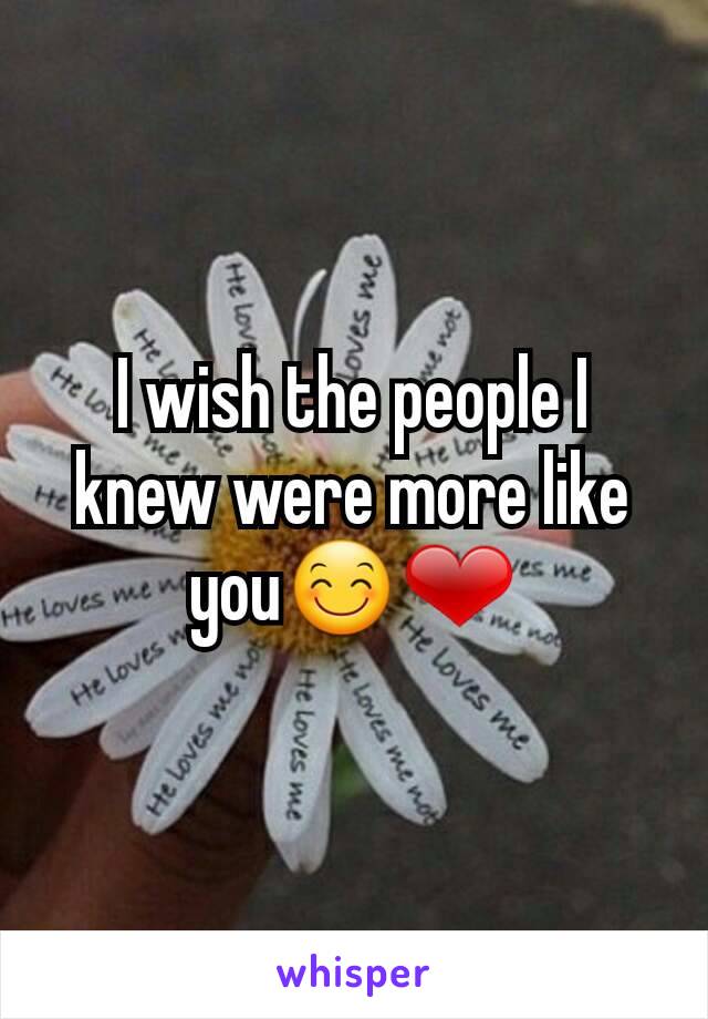 I wish the people I knew were more like you😊❤