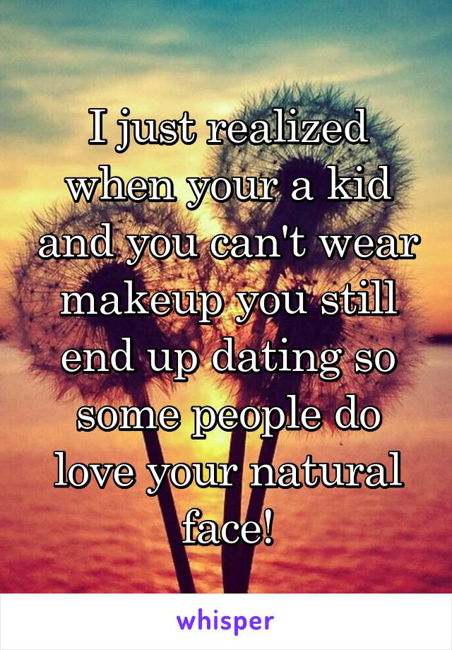 I just realized when your a kid and you can't wear makeup you still end up dating so some people do love your natural face!