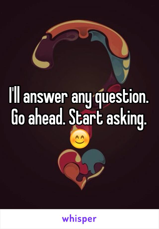 I'll answer any question. Go ahead. Start asking. 😊