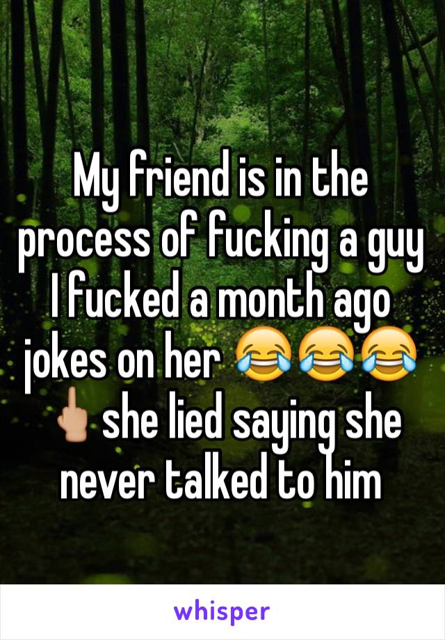 My friend is in the process of fucking a guy I fucked a month ago jokes on her 😂😂😂🖕🏼she lied saying she never talked to him 