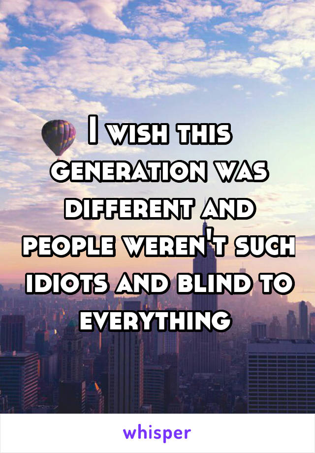 I wish this generation was different and people weren't such idiots and blind to everything 