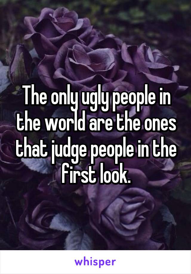 The only ugly people in the world are the ones that judge people in the first look.