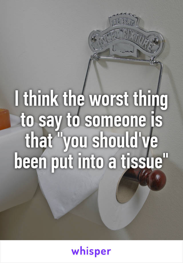 I think the worst thing to say to someone is that "you should've been put into a tissue"