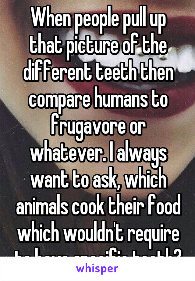 When people pull up that picture of the different teeth then compare humans to frugavore or whatever. I always want to ask, which animals cook their food which wouldn't require to have specific teeth?