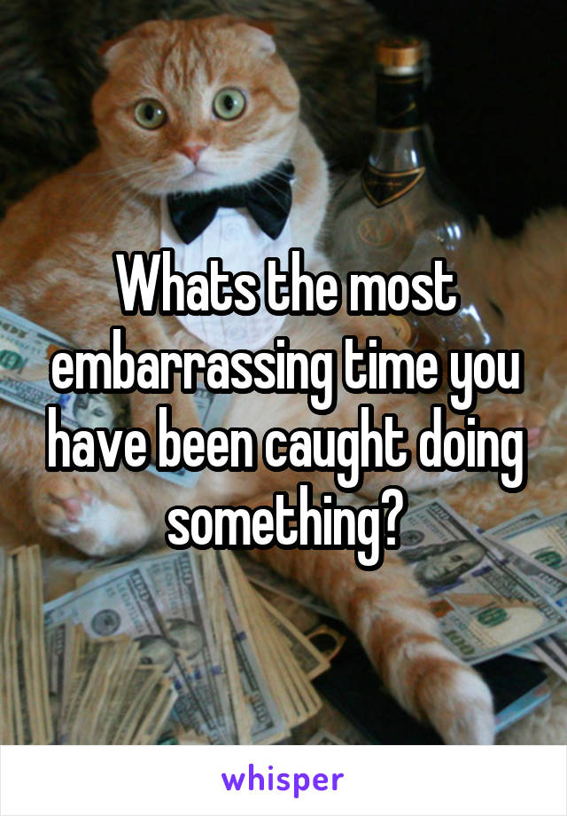 Whats the most embarrassing time you have been caught doing something?