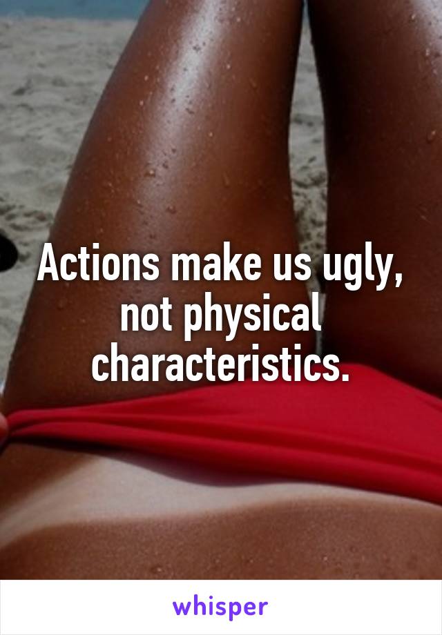 Actions make us ugly, not physical characteristics.