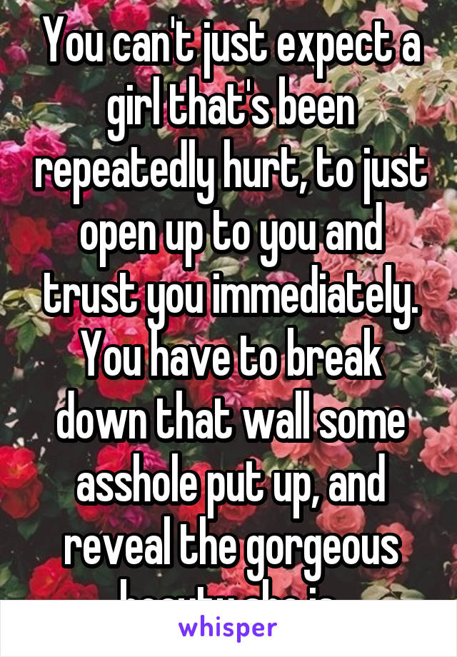 You can't just expect a girl that's been repeatedly hurt, to just open up to you and trust you immediately. You have to break down that wall some asshole put up, and reveal the gorgeous beauty she is.