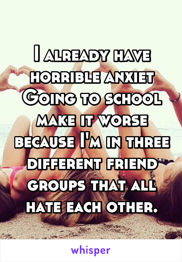 I already have horrible anxiet Going to school make it worse because I'm in three different friend groups that all hate each other.