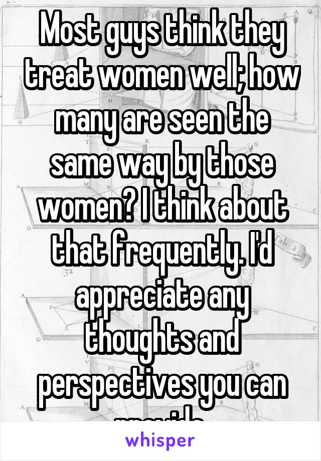 Most guys think they treat women well; how many are seen the same way by those women? I think about that frequently. I'd appreciate any thoughts and perspectives you can provide.