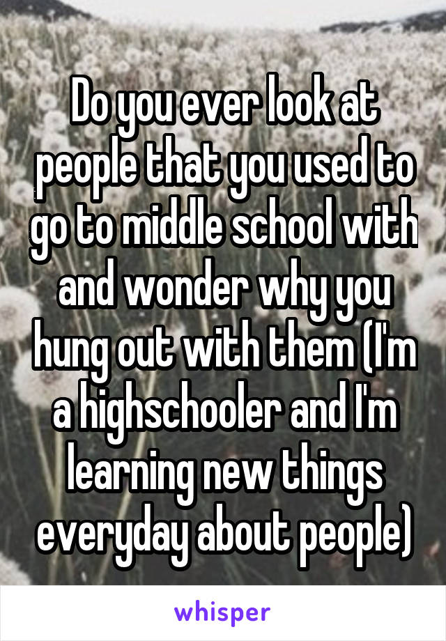 Do you ever look at people that you used to go to middle school with and wonder why you hung out with them (I'm a highschooler and I'm learning new things everyday about people)