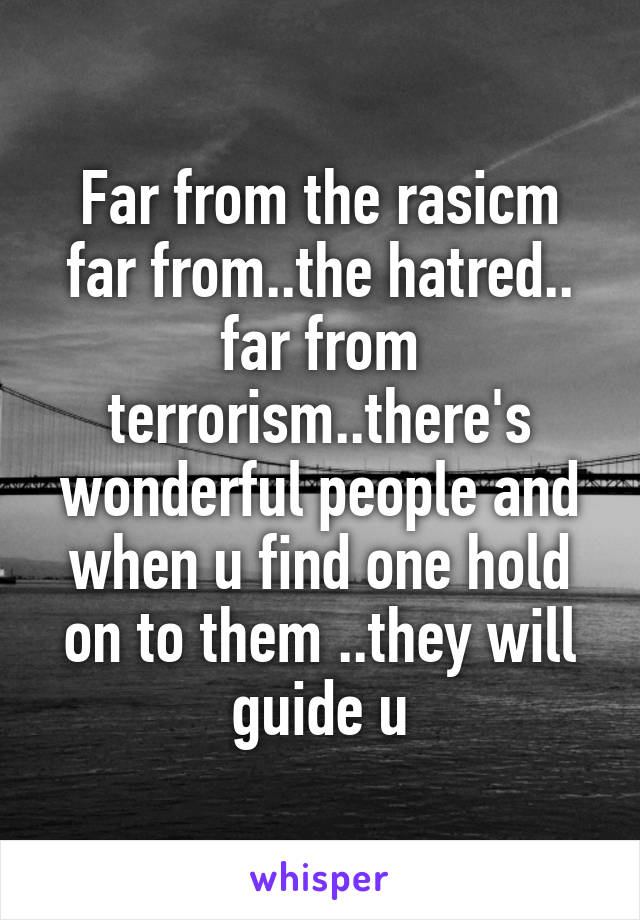 Far from the rasicm far from..the hatred.. far from terrorism..there's wonderful people and when u find one hold on to them ..they will guide u