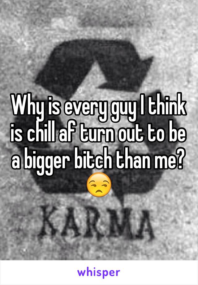 Why is every guy I think is chill af turn out to be a bigger bitch than me? 😒