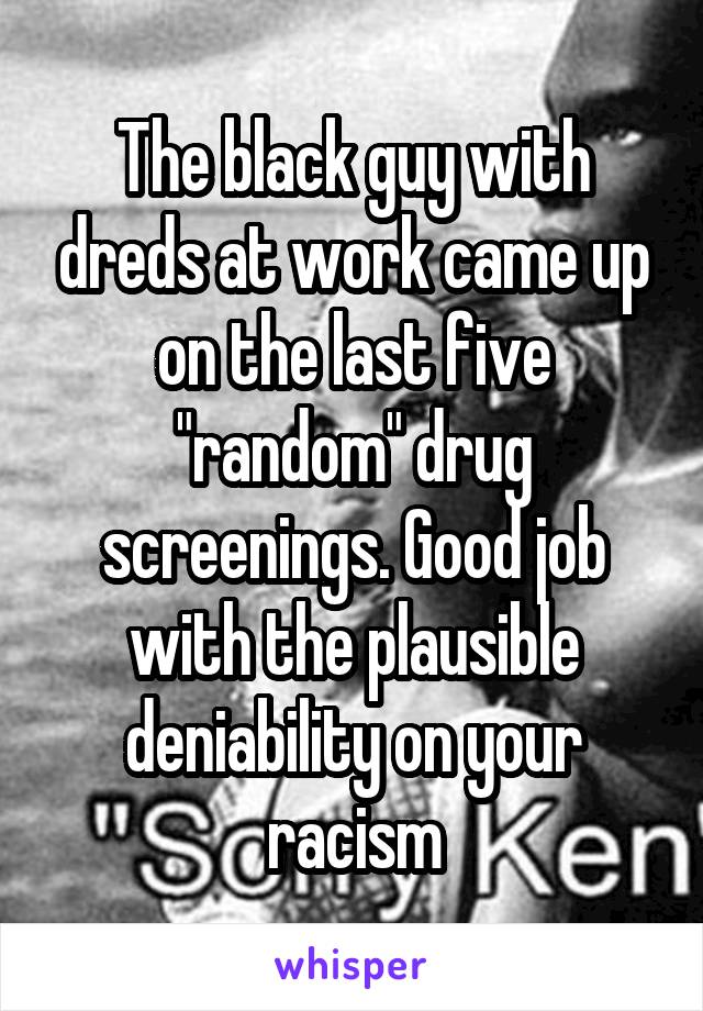 The black guy with dreds at work came up on the last five "random" drug screenings. Good job with the plausible deniability on your racism