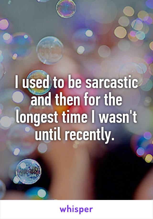 I used to be sarcastic and then for the longest time I wasn't until recently. 