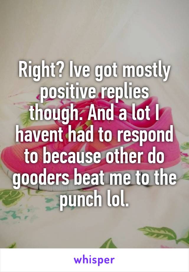 Right? Ive got mostly positive replies though. And a lot I havent had to respond to because other do gooders beat me to the punch lol.