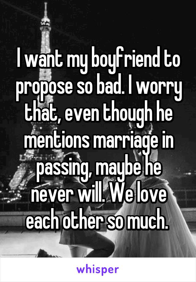 I want my boyfriend to propose so bad. I worry that, even though he mentions marriage in passing, maybe he never will. We love each other so much. 