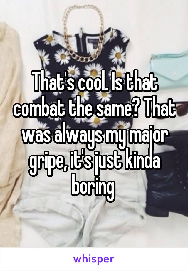 That's cool. Is that combat the same? That was always my major gripe, it's just kinda boring 