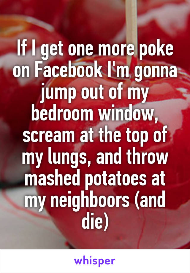 If I get one more poke on Facebook I'm gonna jump out of my bedroom window, scream at the top of my lungs, and throw mashed potatoes at my neighboors (and die)