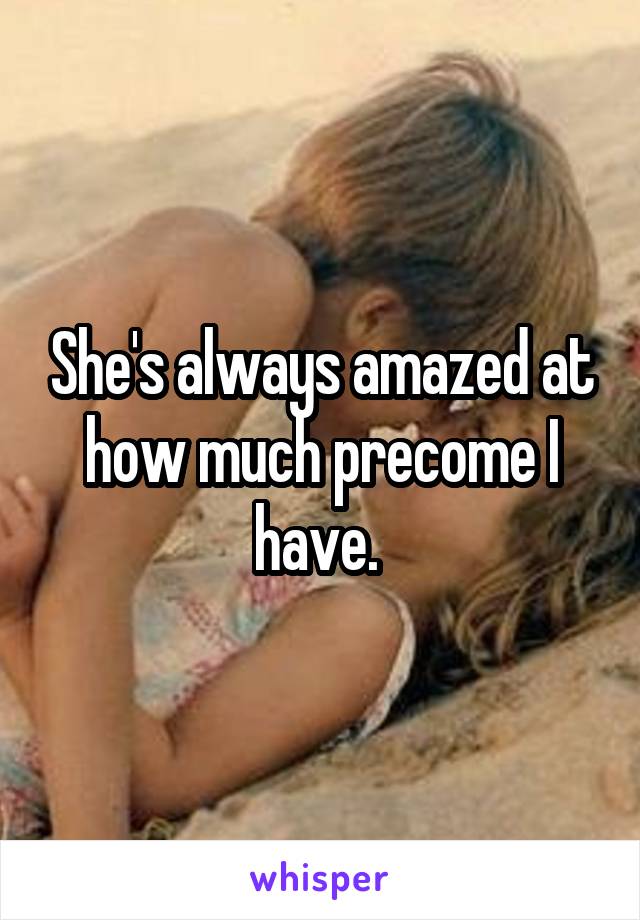 She's always amazed at how much precome I have. 