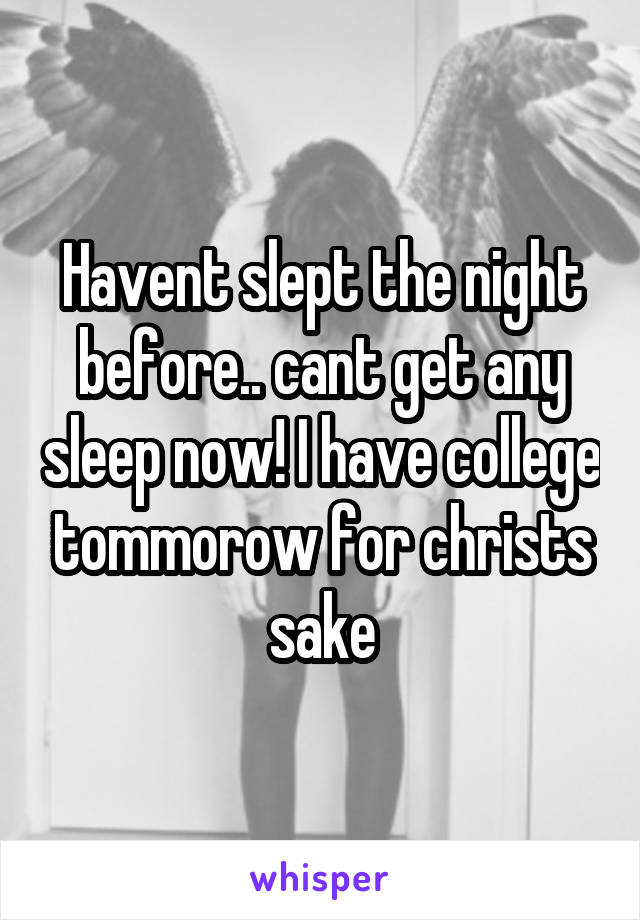 Havent slept the night before.. cant get any sleep now! I have college tommorow for christs sake