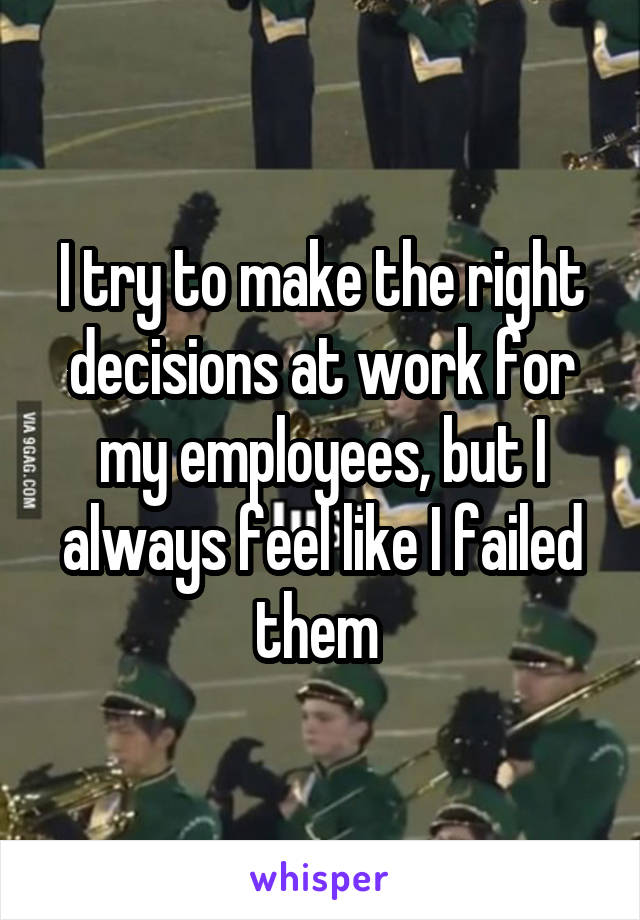 I try to make the right decisions at work for my employees, but I always feel like I failed them 