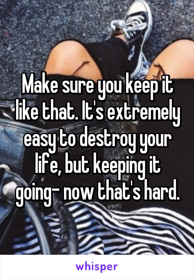 Make sure you keep it like that. It's extremely easy to destroy your life, but keeping it going- now that's hard.