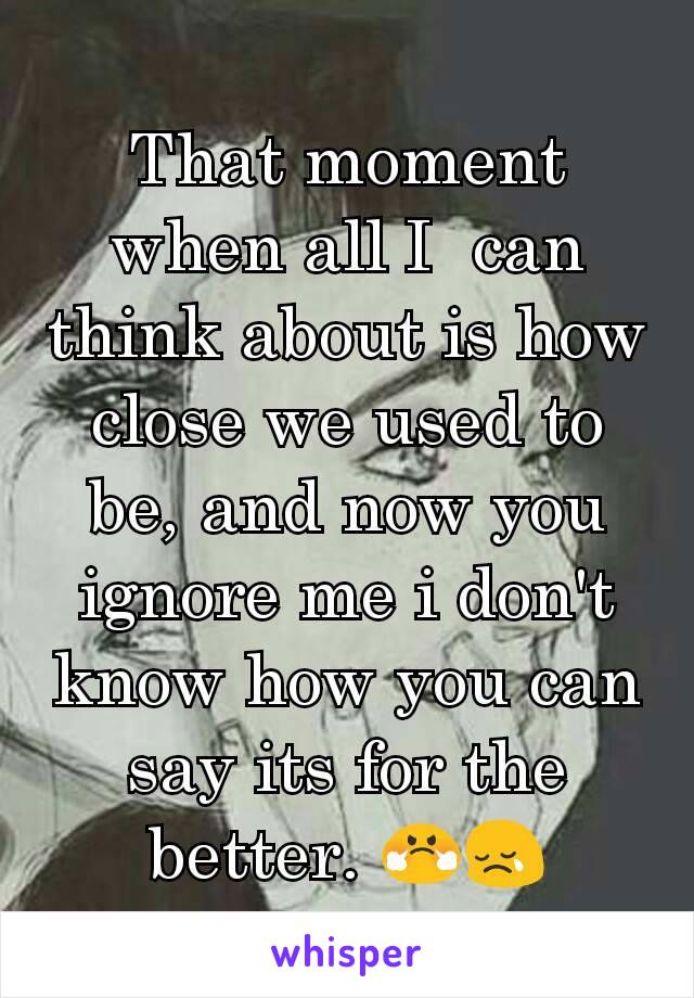 That moment when all I  can think about is how close we used to be, and now you ignore me i don't know how you can say its for the better. 😤😢