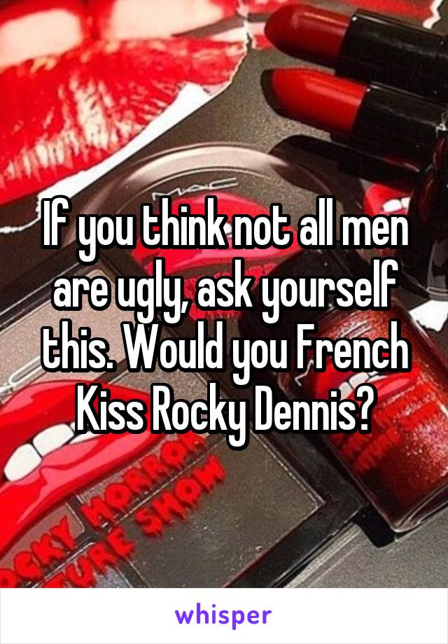 If you think not all men are ugly, ask yourself this. Would you French Kiss Rocky Dennis?