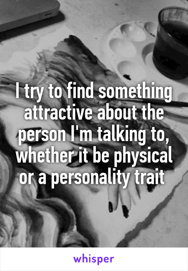 I try to find something attractive about the person I'm talking to, whether it be physical or a personality trait 