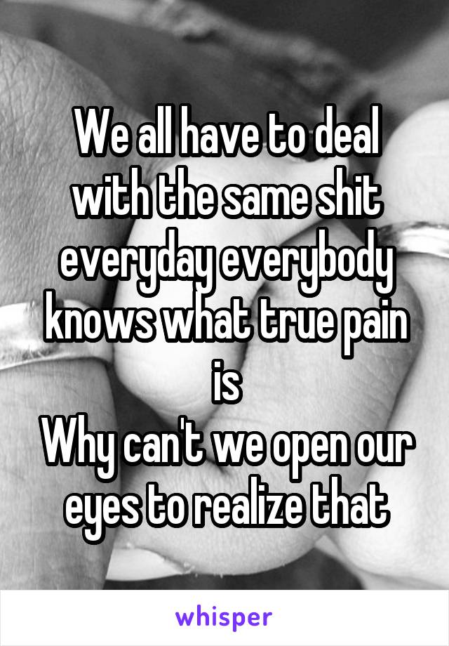 We all have to deal with the same shit everyday everybody knows what true pain is
Why can't we open our eyes to realize that