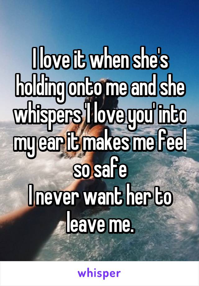 I love it when she's holding onto me and she whispers 'I love you' into my ear it makes me feel so safe
I never want her to leave me.