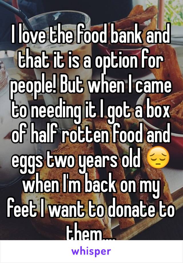 I love the food bank and that it is a option for people! But when I came to needing it I got a box of half rotten food and eggs two years old 😔 when I'm back on my feet I want to donate to them....