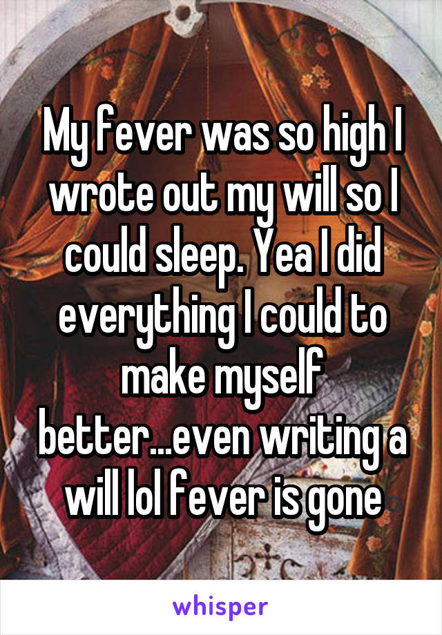 My fever was so high I wrote out my will so I could sleep. Yea I did everything I could to make myself better...even writing a will lol fever is gone