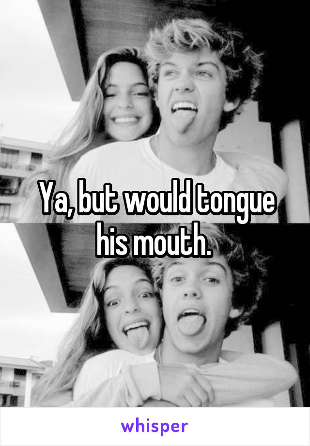 Ya, but would tongue his mouth. 