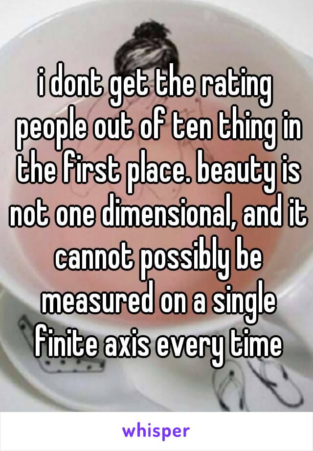 i dont get the rating people out of ten thing in the first place. beauty is not one dimensional, and it cannot possibly be measured on a single finite axis every time