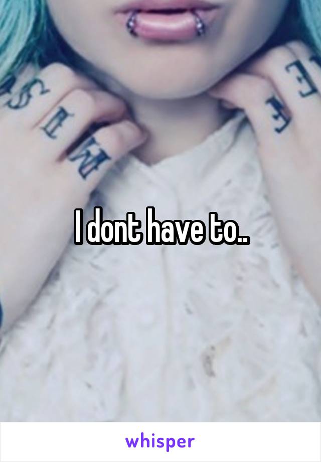 I dont have to..