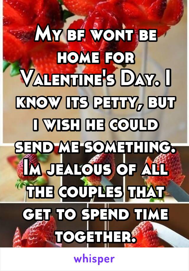 My bf wont be home for Valentine's Day. I know its petty, but i wish he could send me something. Im jealous of all the couples that get to spend time together.