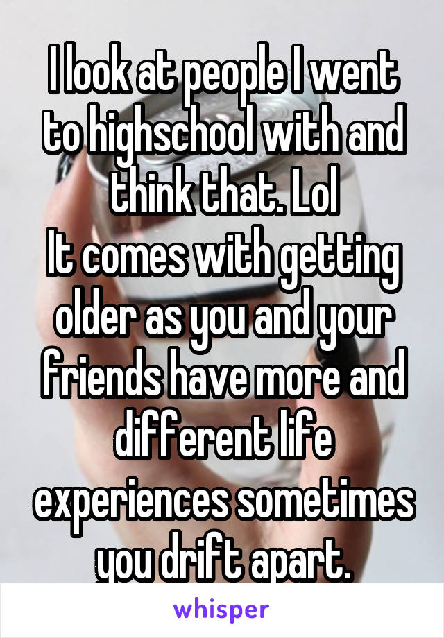 I look at people I went to highschool with and think that. Lol
It comes with getting older as you and your friends have more and different life experiences sometimes you drift apart.