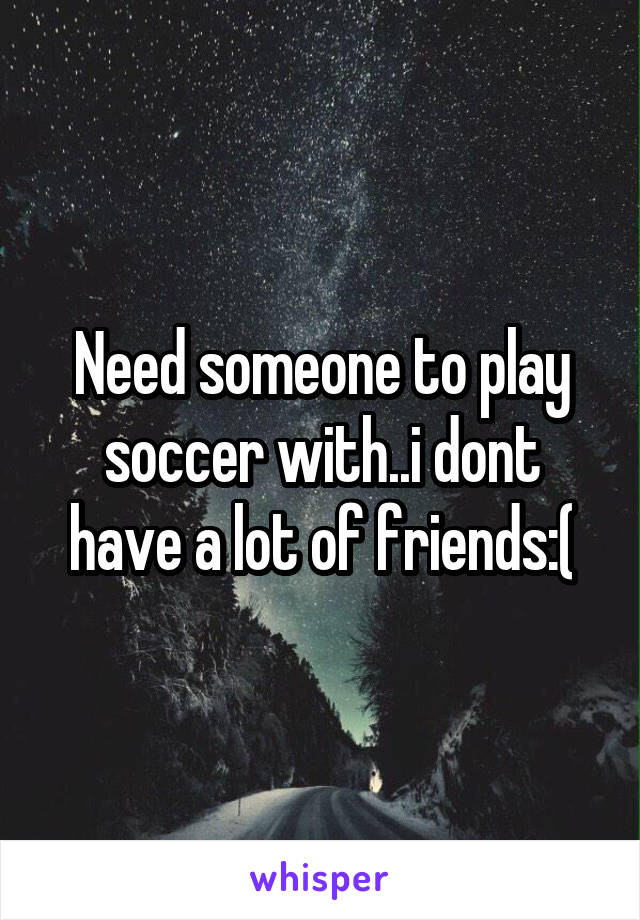 Need someone to play soccer with..i dont have a lot of friends:(