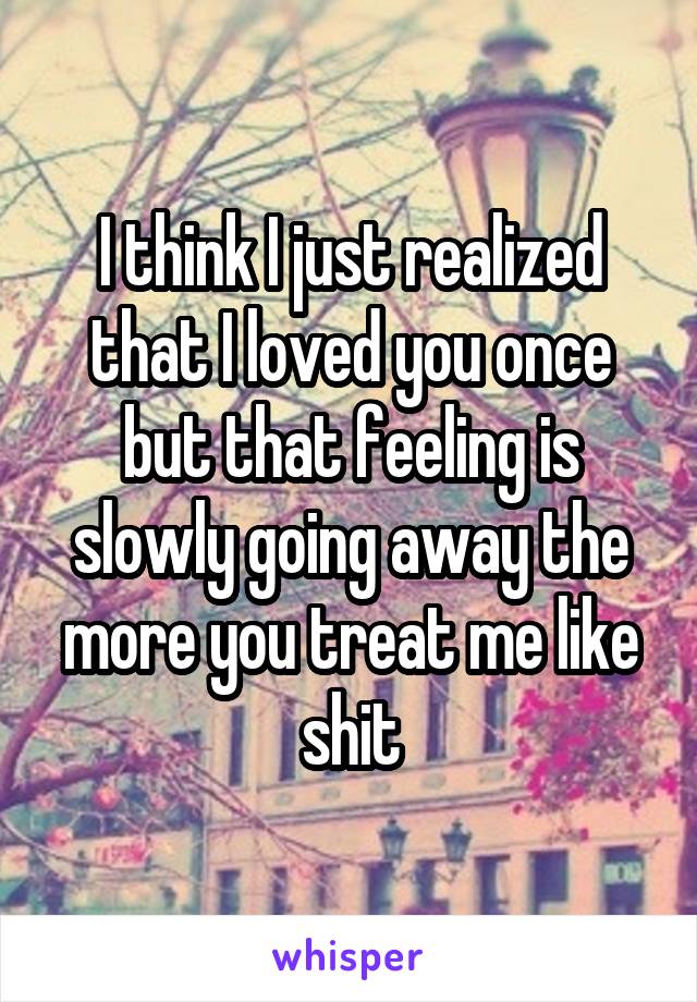 I think I just realized that I loved you once but that feeling is slowly going away the more you treat me like shit