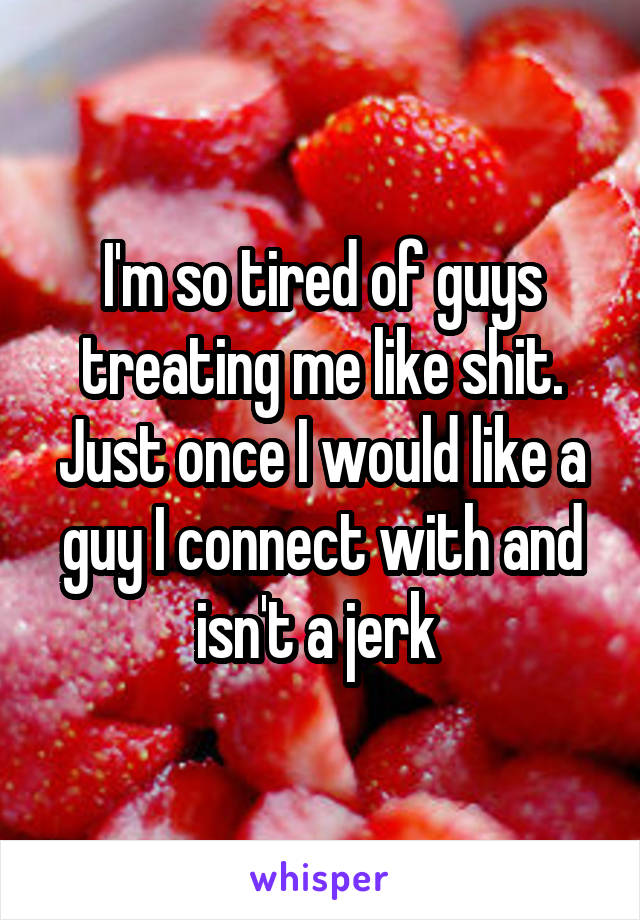 I'm so tired of guys treating me like shit. Just once I would like a guy I connect with and isn't a jerk 