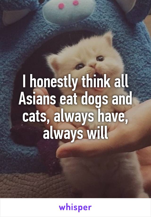 I honestly think all Asians eat dogs and cats, always have, always will