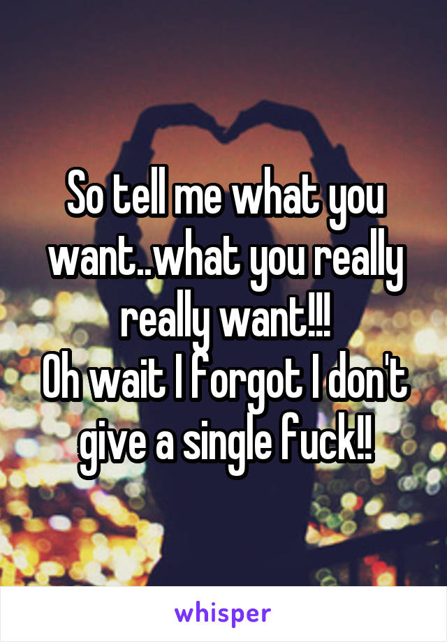 So tell me what you want..what you really really want!!!
Oh wait I forgot I don't give a single fuck!!