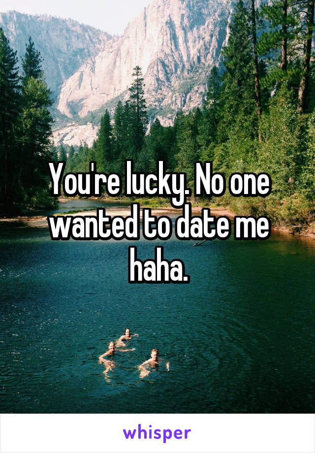 You're lucky. No one wanted to date me haha.