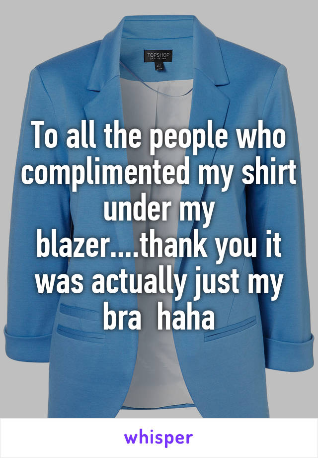 To all the people who complimented my shirt under my blazer....thank you it was actually just my bra  haha