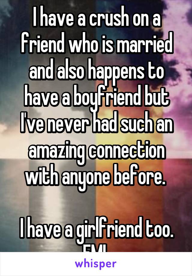 I have a crush on a friend who is married and also happens to have a boyfriend but I've never had such an amazing connection with anyone before. 

I have a girlfriend too.
FML