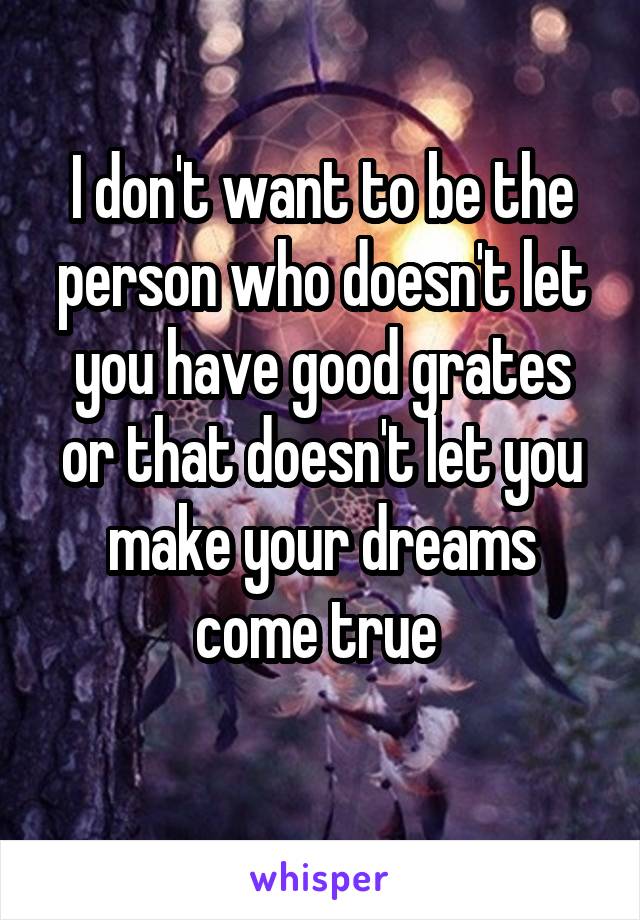 I don't want to be the person who doesn't let you have good grates or that doesn't let you make your dreams come true 
